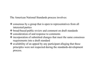 The American National Standards process involves:
 consensus by a group that is open to representatives from all
interested parties
 broad-based public review and comment on draft standards
 consideration of and response to comments
 incorporation of submitted changes that meet the same consensus
requirements into a draft standard
 availability of an appeal by any participant alleging that these
principles were not respected during the standards-development
process.
 