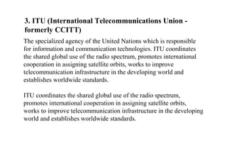 3. ITU (International Telecommunications Union -
formerly CCITT)
The specialized agency of the United Nations which is responsible
for information and communication technologies. ITU coordinates
the shared global use of the radio spectrum, promotes international
cooperation in assigning satellite orbits, works to improve
telecommunication infrastructure in the developing world and
establishes worldwide standards.
ITU coordinates the shared global use of the radio spectrum,
promotes international cooperation in assigning satellite orbits,
works to improve telecommunication infrastructure in the developing
world and establishes worldwide standards.
 