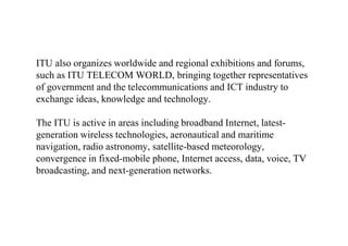 ITU also organizes worldwide and regional exhibitions and forums,
such as ITU TELECOM WORLD, bringing together representatives
of government and the telecommunications and ICT industry to
exchange ideas, knowledge and technology.
The ITU is active in areas including broadband Internet, latest-
generation wireless technologies, aeronautical and maritime
navigation, radio astronomy, satellite-based meteorology,
convergence in fixed-mobile phone, Internet access, data, voice, TV
broadcasting, and next-generation networks.
 