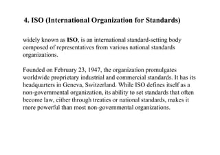 4. ISO (International Organization for Standards)
widely known as ISO, is an international standard-setting body
composed of representatives from various national standards
organizations.
Founded on February 23, 1947, the organization promulgates
worldwide proprietary industrial and commercial standards. It has its
headquarters in Geneva, Switzerland. While ISO defines itself as a
non-governmental organization, its ability to set standards that often
become law, either through treaties or national standards, makes it
more powerful than most non-governmental organizations.
 