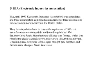 5. EIA (Electronic Industries Association)
EIA, until 1997 Electronic Industries Association) was a standards
and trade organization composed as an alliance of trade associations
for electronics manufacturers in the United States.
They developed standards to ensure the equipment of different
manufacturers was compatible and interchangable.In 1924
the Associated Radio Manufacturers alliance was formed, which was
renamed to Radio Manufacturers Association (RMA) the same year.
Upcoming new electronic technologies brought new members and
further name changes: Radio Television
 