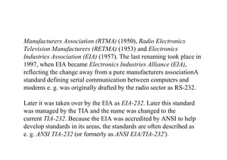 Manufacturers Association (RTMA) (1950), Radio Electronics
Television Manufacturers (RETMA) (1953) and Electronics
Industries Association (EIA) (1957). The last renaming took place in
1997, when EIA became Electronics Industries Alliance (EIA),
reflecting the change away from a pure manufacturers associationA
standard defining serial communication between computers and
modems e. g. was originally drafted by the radio sector as RS-232.
Later it was taken over by the EIA as EIA-232. Later this standard
was managed by the TIA and the name was changed to the
current TIA-232. Because the EIA was accredited by ANSI to help
develop standards in its areas, the standards are often described as
e. g. ANSI TIA-232 (or formerly as ANSI EIA/TIA-232').
 
