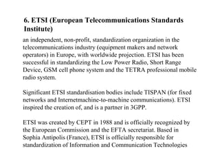 6. ETSI (European Telecommunications Standards
Institute)
an independent, non-profit, standardization organization in the
telecommunications industry (equipment makers and network
operators) in Europe, with worldwide projection. ETSI has been
successful in standardizing the Low Power Radio, Short Range
Device, GSM cell phone system and the TETRA professional mobile
radio system.
Significant ETSI standardisation bodies include TISPAN (for fixed
networks and Internetmachine-to-machine communications). ETSI
inspired the creation of, and is a partner in 3GPP.
ETSI was created by CEPT in 1988 and is officially recognized by
the European Commission and the EFTA secretariat. Based in
Sophia Antipolis (France), ETSI is officially responsible for
standardization of Information and Communication Technologies
 