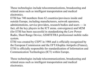 These technologies include telecommunications, broadcasting and
related areas such as intelligent transportation and medical
electronics.
ETSI has 740 members from 62 countries/provinces inside and
outside Europe, including manufacturers, network operators,
administrations, service providers, research bodies and users — in
fact, all the key players in the ICT arena. convergence) and M2M
(for ETSI has been successful in standardizing the Low Power
Radio, Short Range Device, GSMTETRA professional mobile radio
system.
ETSI was created by CEPT in 1988 and is officially recognized by
the European Commission and the EFTASophia Antipolis (France),
ETSI is officially responsible for standardization of Information and
Communication Technologies (ICT) within Europe.
These technologies include telecommunications, broadcasting and
related areas such as intelligent transportation and medical
electronics.
 