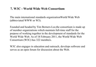 7. W3C - World Wide Web Consortium
The main international standards organizationWorld Wide Web
(abbreviated WWW or W3).
Founded and headed by Tim Berners-Lee,the consortium is made up
of member organizations which maintain full-time staff for the
purpose of working together in the development of standards for the
World Wide Web. As of 18 February 2011, the World Wide Web
Consortium (W3C) has 322 members.
W3C also engages in education and outreach, develops software and
serves as an open forum for discussion about the Web.
 