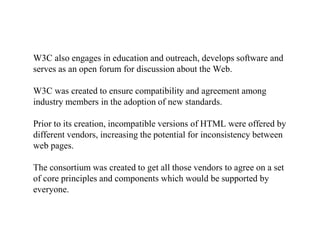 W3C also engages in education and outreach, develops software and
serves as an open forum for discussion about the Web.
W3C was created to ensure compatibility and agreement among
industry members in the adoption of new standards.
Prior to its creation, incompatible versions of HTML were offered by
different vendors, increasing the potential for inconsistency between
web pages.
The consortium was created to get all those vendors to agree on a set
of core principles and components which would be supported by
everyone.
 