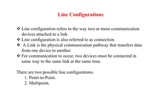 Line Configurations
 Line configuration refers to the way two or more communication
devices attached to a link.
 Line configuration is also referred to as connection.
 A Link is the physical communication pathway that transfers data
from one device to another.
 For communication to occur, two devices must be connected in
same way to the same link at the same time.
There are two possible line configurations.
1. Point-to-Point.
2. Multipoint.
 