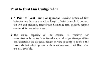 Point to Point Line Configuration
 A Point to Point Line Configuration Provide dedicated link
between two devices use actual length of wire or cable to connect
the two end including microwave & satellite link. Infrared remote
control & tvs remote control.
 The entire capacity of the channel is reserved for
transmission between those two devices. Most point-to-point line
configurations use an actual length of wire or cable to connect the
two ends, but other options, such as microwave or satellite links,
are also possible.
 