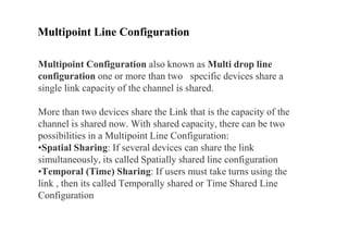 Multipoint Line Configuration
Multipoint Configuration also known as Multi drop line
configuration one or more than two specific devices share a
single link capacity of the channel is shared.
More than two devices share the Link that is the capacity of the
channel is shared now. With shared capacity, there can be two
possibilities in a Multipoint Line Configuration:
•Spatial Sharing: If several devices can share the link
simultaneously, its called Spatially shared line configuration
•Temporal (Time) Sharing: If users must take turns using the
link , then its called Temporally shared or Time Shared Line
Configuration
 