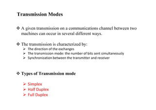 Transmission Modes
 A given transmission on a communications channel between two
machines can occur in several different ways.
 The transmission is characterized by:
 The direction of the exchanges
 The transmission mode: the number of bits sent simultaneously
 Synchronization between the transmitter and receiver
 Types of Transmission mode
 Simplex
 Half Duplex
 Full Duplex
 