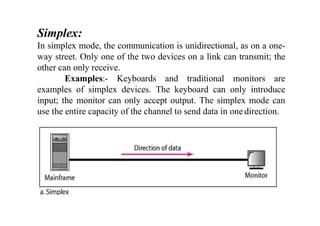 Simplex:
In simplex mode, the communication is unidirectional, as on a one-
way street. Only one of the two devices on a link can transmit; the
other can only receive.
Examples:- Keyboards and traditional monitors are
examples of simplex devices. The keyboard can only introduce
input; the monitor can only accept output. The simplex mode can
use the entire capacity of the channel to send data in one direction.
 