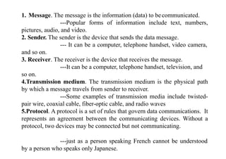1. Message. The message is the information (data) to becommunicated.
---Popular forms of information include text, numbers,
pictures, audio, and video.
2. Sender. The sender is the device that sends the data message.
--- It can be a computer, telephone handset, video camera,
and so on.
3. Receiver. The receiver is the device that receives the message.
---It can be a computer, telephone handset, television, and
so on.
4.Transmission medium. The transmission medium is the physical path
by which a message travels from sender to receiver.
---Some examples of transmission media include twisted-
pair wire, coaxial cable, fiber-optic cable, and radio waves
5.Protocol. A protocol is a set of rules that govern data communications. It
represents an agreement between the communicating devices. Without a
protocol, two devices may be connected but not communicating.
---just as a person speaking French cannot be understood
by a person who speaks only Japanese.
 