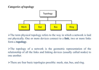 Categories of topology
The term physical topology refers to the way in which a network is laid
out physically. One or more devices connect to a link; two or more links
form a topology.
The topology of a network is the geometric representation of the
relationship of all the links and linking devices (usually called nodes) to
one another.
There are four basic topologies possible: mesh, star, bus, and ring.
 