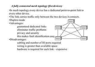 A fully connected mesh topology (fivedevices)
•In mesh topology every device has a dedicated point-to-point link to
every other device.
•The link carries traffic only between the two devices it connects.
•Duplex-mode
•Advantages:
guaranteed dedicated links
eliminates traffic problems
privacy and security
this makes fault identification easy
•Disadvantages:
cabling and number of IO ports required
wiring is greater than available space
hardware is required for each link – expensive
 