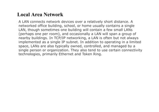 Local Area Network
A LAN connects network devices over a relatively short distance. A
networked office building, school, or home usually contains a single
LAN, though sometimes one building will contain a few small LANs
(perhaps one per room), and occasionally a LAN will span a group of
nearby buildings. In TCP/IP networking, a LAN is often but not always
implemented as a single IP subnet. In addition to operating in a limited
space, LANs are also typically owned, controlled, and managed by a
single person or organization. They also tend to use certain connectivity
technologies, primarily Ethernet and Token Ring.
 