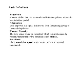 Basic Definitions
Bandwidth
Amount of data that can be transferred from one point to another in
a certain time period
Attenuation
Loss of power in a signal as it travels from the sending device to
the receiving device
Channel Capacity:
The tight upper bound on the rate at which information can be
reliably transmitted over a communication channel.
Data Rate:
the transmission speed, or the number of bits per second
transferred.
 