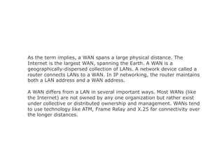 As the term implies, a WAN spans a large physical distance. The
Internet is the largest WAN, spanning the Earth. A WAN is a
geographically-dispersed collection of LANs. A network device called a
router connects LANs to a WAN. In IP networking, the router maintains
both a LAN address and a WAN address.
A WAN differs from a LAN in several important ways. Most WANs (like
the Internet) are not owned by any one organization but rather exist
under collective or distributed ownership and management. WANs tend
to use technology like ATM, Frame Relay and X.25 for connectivity over
the longer distances.
 