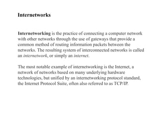 Internetworks
Internetworking is the practice of connecting a computer network
with other networks through the use of gateways that provide a
common method of routing information packets between the
networks. The resulting system of interconnected networks is called
an internetwork, or simply an internet.
The most notable example of internetworking is the Internet, a
network of networks based on many underlying hardware
technologies, but unified by an internetworking protocol standard,
the Internet Protocol Suite, often also referred to as TCP/IP.
 
