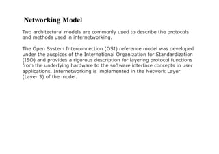 Networking Model
Two architectural models are commonly used to describe the protocols
and methods used in internetworking.
The Open System Interconnection (OSI) reference model was developed
under the auspices of the International Organization for Standardization
(ISO) and provides a rigorous description for layering protocol functions
from the underlying hardware to the software interface concepts in user
applications. Internetworking is implemented in the Network Layer
(Layer 3) of the model.
 