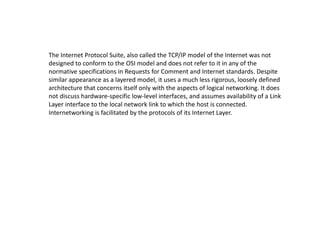 The Internet Protocol Suite, also called the TCP/IP model of the Internet was not
designed to conform to the OSI model and does not refer to it in any of the
normative specifications in Requests for Comment and Internet standards. Despite
similar appearance as a layered model, it uses a much less rigorous, loosely defined
architecture that concerns itself only with the aspects of logical networking. It does
not discuss hardware-specific low-level interfaces, and assumes availability of a Link
Layer interface to the local network link to which the host is connected.
Internetworking is facilitated by the protocols of its Internet Layer.
 