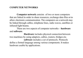 COMPUTER NETWORKS
Computer network consists of two or more computers
that are linked in order to share resources, exchange data files or to
allow electronic communication. The computers on a network may
be linked through cables, telephone lines, radio waves, satellites or
infrared light beams.
There are two aspects of computer networks – hardware
and software.
Hardware includes physical connection between
two machines by using adaptors, cables, routers, bridges etc.
software includes a set of protocols. Protocols
define a formal language among various components. It makes
hardware usable by applications.
 