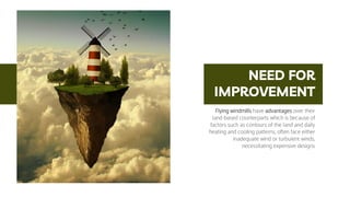 NEED FOR
IMPROVEMENT
Flying windmills have advantages over their
land-based counterparts which is because of
factors such as contours of the land and daily
heating and cooling patterns, often face either
inadequate wind or turbulent winds,
necessitating expensive designs
 