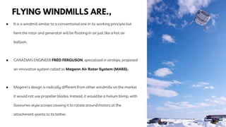 ● It is a windmill similar to a conventional one in its working principle but
here the rotor and generator will be floating in air just like a hot air
balloon.
● CANADIAN ENGINEER FRED FERGUSON, specialized in airships, proposed
an innovative system called as Magenn Air Rotor System (MARS).
● Magenn’s design is radically different from other windmills on the market
it would not use propeller blades. Instead, it would be a helium blimp, with
Savouries-style scoops causing it to rotate around motors at the
attachment-points to its tether.
 