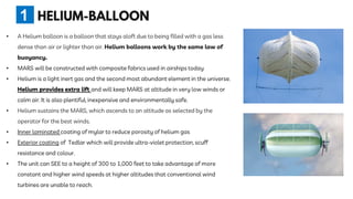 • A Helium balloon is a balloon that stays aloft due to being filled with a gas less
dense than air or lighter than air. Helium balloons work by the same law of
buoyancy.
• MARS will be constructed with composite fabrics used in airships today
• Helium is a light inert gas and the second most abundant element in the universe.
Helium provides extra lift and will keep MARS at altitude in very low winds or
calm air. It is also plentiful, inexpensive and environmentally safe.
• Helium sustains the MARS, which ascends to an altitude as selected by the
operator for the best winds.
• Inner laminated coating of mylar to reduce porosity of helium gas
• Exterior coating of Tedlar which will provide ultra-violet protection, scuff
resistance and colour.
• The unit can SEE to a height of 300 to 1,000 feet to take advantage of more
constant and higher wind speeds at higher altitudes that conventional wind
turbines are unable to reach.
1
 