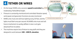 • On the larger MARS units, excessive speed is controlled by
moderating Tether(Wire) height.
• Pressure is constantly monitored and controlled. Rotation speed,
wind speed, and generator functions are also monitored
• MARS units must and will have lighting every 50 feet, and the
lights must flash once per second. All MARS units must and will
have a mechanism to quickly deflate in case a unit gets
detached from its tether.
• The machines require lots of helium to stay aloft and they are
designed to work between 500 - 1000 ft. elevation.
4
 
