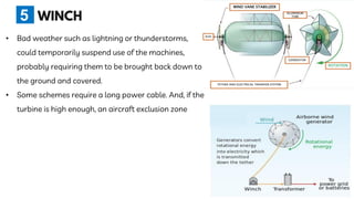 • Bad weather such as lightning or thunderstorms,
could temporarily suspend use of the machines,
probably requiring them to be brought back down to
the ground and covered.
• Some schemes require a long power cable. And, if the
turbine is high enough, an aircraft exclusion zone
5
 