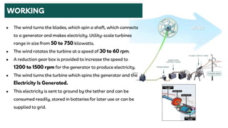 WORKING
● The wind turns the blades, which spin a shaft, which connects
to a generator and makes electricity. Utility-scale turbines
range in size from kilowatts.
● The wind rotates the turbine at a speed of rpm.
● A reduction gear box is provided to increase the speed to
for the generator to produce electricity.
● The wind turns the turbine which spins the generator and the
● This electricity is sent to ground by the tether and can be
consumed readily, stored in batteries for later use or can be
supplied to grid.
 