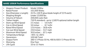 • Magenn Power Product Model 100Kw
• Rated Power 101,000 Watts
• Size (Diameter x Length) 45 ft x 100 ft (plus blade height of 22 ft each)
• Shipping Weight Under 13,000 lbs.
• Volume of Helium 200,000 cubic feet
• Tether Height 750 ft standard - up to 1,500 ft optional tether length
• Start-up Wind Speed 2.5 m/sec - 5.6 m/hr
• Cut-in Wind Speed 3.0 m/sec - 6.7 m/hr
• Rated Wind Speed 12.0 m/sec - 26.8 m/hr
• Cut-out Wind Speed 24.0 m/sec - 53.7 mph
• Maximum Wind Speed 30.0 m/sec - 67.1 mph
• Temperature Range -40’C to +60’C
• Generators 100 kW Total
• Output Form 380 V 3 Phase 50 Hz, 480 & 600 V 3 Phase 60 Hz
• Warranty One Year
• Life Cycle 10 to 15 Years
MARS 100kW Performance Specifications
 