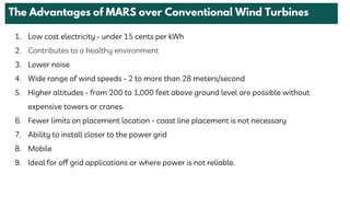1. Low cost electricity - under 15 cents per kWh
2. Contributes to a healthy environment
3. Lower noise
4. Wide range of wind speeds - 2 to more than 28 meters/second
5. Higher altitudes - from 200 to 1,000 feet above ground level are possible without
expensive towers or cranes.
6. Fewer limits on placement location - coast line placement is not necessary
7. Ability to install closer to the power grid
8. Mobile
9. Ideal for off grid applications or where power is not reliable.
 