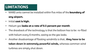 • MARS units cannot be installed within five miles of the boundary of
any airport.
• Initial cost is high.
• Helium gas leaks at a rate of 0.5 percent per month.
• The drawback of the technology is that the balloon has to be re-filled
with helium every 6 months, seeing as the gas leaks.
• Another disadvantage of floating windmills is that., they have to be
taken down in extremely powerful winds, whereas common wind
turbines are simply shut down.
 