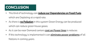 • This Kind of technology can reduce our Dependencies on Fossil Fuels
which are Depleting at a rapid rate.
• As there is no Pollution in this system Green Energy can be produced
which can reduce green house gases.
• As it can be near Demand centers cost on Power lines is reduces
• If this technology is implemented it can eliminate power problems of all
Nations in coming years.
 