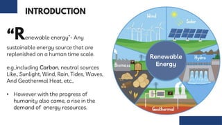 “ enewable energy”- Any
sustainable energy source that are
replenished on a human time scale.
e.g.,including Carbon, neutral sources
Like., Sunlight, Wind, Rain, Tides, Waves,
And Geothermal Heat, etc.,
• However with the progress of
humanity also came, a rise in the
demand of energy resources.
Renewable
Energy
 