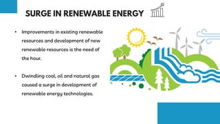 • Improvements in existing renewable
resources and development of new
renewable resources is the need of
the hour.
• Dwindling coal, oil and natural gas
caused a surge in development of
renewable energy technologies.
 