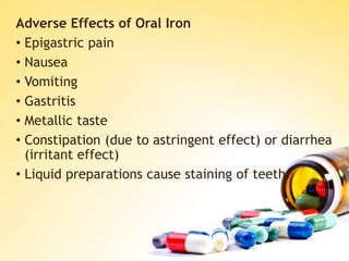 Adverse Effects of Oral Iron
• Epigastric pain
• Nausea
• Vomiting
• Gastritis
• Metallic taste
• Constipation (due to astringent effect) or diarrhea
(irritant effect)
• Liquid preparations cause staining of teeth.
 