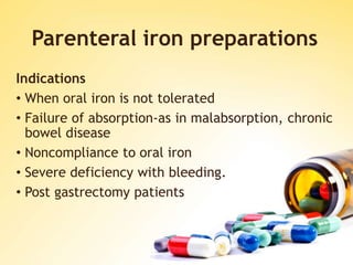 Parenteral iron preparations
Indications
• When oral iron is not tolerated
• Failure of absorption-as in malabsorption, chronic
bowel disease
• Noncompliance to oral iron
• Severe deficiency with bleeding.
• Post gastrectomy patients
 