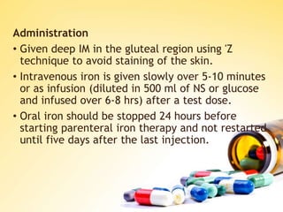 Administration
• Given deep IM in the gluteal region using 'Z
technique to avoid staining of the skin.
• Intravenous iron is given slowly over 5-10 minutes
or as infusion (diluted in 500 ml of NS or glucose
and infused over 6-8 hrs) after a test dose.
• Oral iron should be stopped 24 hours before
starting parenteral iron therapy and not restarted
until five days after the last injection.
 