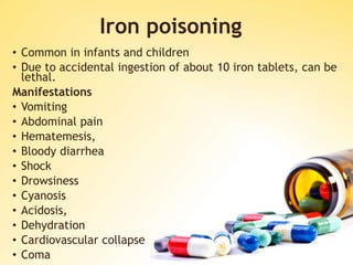 Iron poisoning
• Common in infants and children
• Due to accidental ingestion of about 10 iron tablets, can be
lethal.
Manifestations
• Vomiting
• Abdominal pain
• Hematemesis,
• Bloody diarrhea
• Shock
• Drowsiness
• Cyanosis
• Acidosis,
• Dehydration
• Cardiovascular collapse
• Coma
 