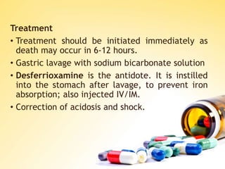 Treatment
• Treatment should be initiated immediately as
death may occur in 6-12 hours.
• Gastric lavage with sodium bicarbonate solution
• Desferrioxamine is the antidote. It is instilled
into the stomach after lavage, to prevent iron
absorption; also injected IV/IM.
• Correction of acidosis and shock.
 