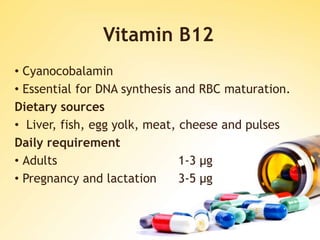 Vitamin B12
• Cyanocobalamin
• Essential for DNA synthesis and RBC maturation.
Dietary sources
• Liver, fish, egg yolk, meat, cheese and pulses
Daily requirement
• Adults 1-3 μg
• Pregnancy and lactation 3-5 μg
 