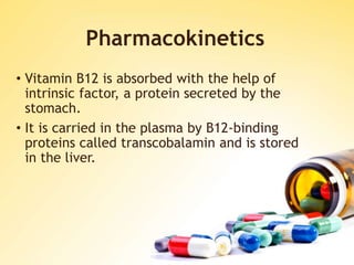 Pharmacokinetics
• Vitamin B12 is absorbed with the help of
intrinsic factor, a protein secreted by the
stomach.
• It is carried in the plasma by B12-binding
proteins called transcobalamin and is stored
in the liver.
 