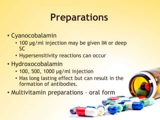 Preparations
• Cyanocobalamin
• 100 μg/ml injection may be given IM or deep
SC
• Hypersensitivity reactions can occur
• Hydroxocobalamin
• 100, 500, 1000 μg/ml injection
• Has long lasting effect but can result in the
formation of antibodies.
• Multivitamin preparations – oral form
 