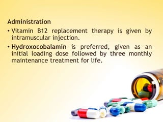 Administration
• Vitamin B12 replacement therapy is given by
intramuscular injection.
• Hydroxocobalamin is preferred, given as an
initial loading dose followed by three monthly
maintenance treatment for life.
 