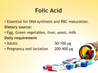 Folic Acid
• Essential for DNA synthesis and RBC maturation.
Dietary source:
• Egg, Green vegetables, liver, yeast, milk
Daily requirement
• Adults 50-100 μg
• Pregnancy and lactation 200-400 μg
 