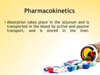 Pharmacokinetics
• Absorption takes place in the jejunum and is
transported in the blood by active and passive
transport, and is stored in the liver.
 