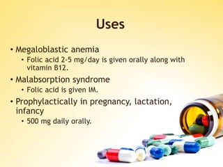 Uses
• Megaloblastic anemia
• Folic acid 2-5 mg/day is given orally along with
vitamin B12.
• Malabsorption syndrome
• Folic acid is given IM.
• Prophylactically in pregnancy, lactation,
infancy
• 500 mg daily orally.
 
