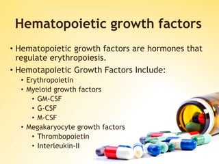 Hematopoietic growth factors
• Hematopoietic growth factors are hormones that
regulate erythropoiesis.
• Hemotapoietic Growth Factors Include:
• Erythropoietin
• Myeloid growth factors
• GM-CSF
• G-CSF
• M-CSF
• Megakaryocyte growth factors
• Thrombopoietin
• Interleukin-II
 